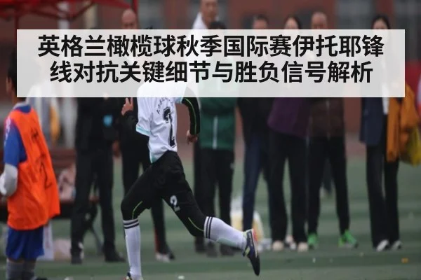 英格兰橄榄球秋季国际赛伊托耶锋线对抗关键细节与胜负信号解析